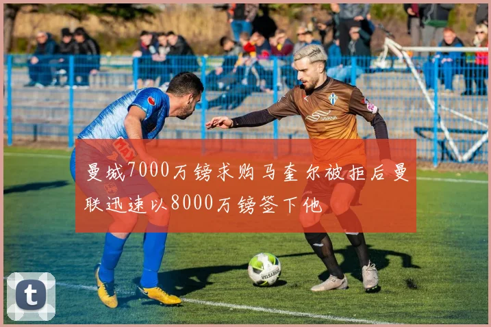 曼城7000万镑求购马奎尔被拒后曼联迅速以8000万镑签下他