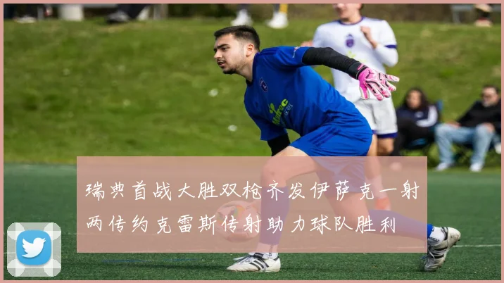 瑞典首战大胜双枪齐发伊萨克一射两传约克雷斯传射助力球队胜利