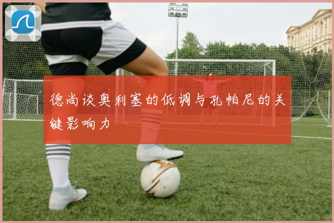 德尚谈奥利塞的低调与孔帕尼的关键影响力