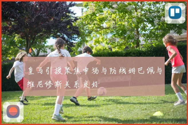 皇马引援聚焦中场与防线姆巴佩与维尼修斯关系良好