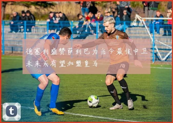 德塞利盛赞萨利巴为当今最佳中卫未来或有望加盟皇马