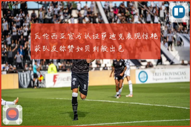 瓦伦西亚官方认证萨迪克表现惊艳获队友称赞如贝利般出色