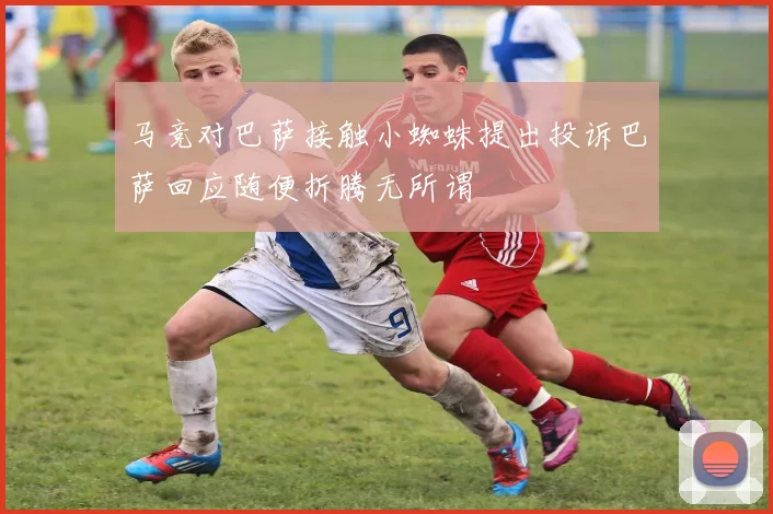 马竞对巴萨接触小蜘蛛提出投诉巴萨回应随便折腾无所谓