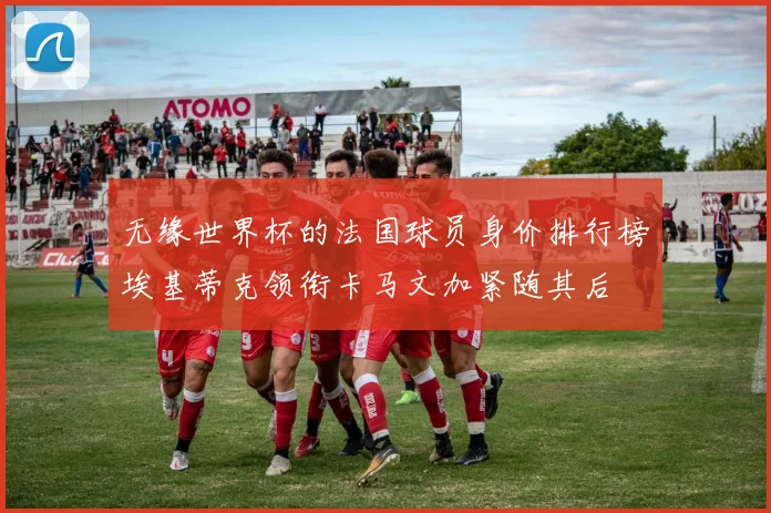 无缘世界杯的法国球员身价排行榜埃基蒂克领衔卡马文加紧随其后