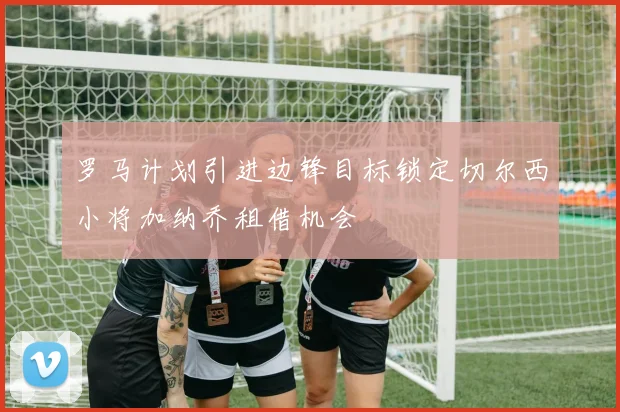 罗马计划引进边锋目标锁定切尔西小将加纳乔租借机会