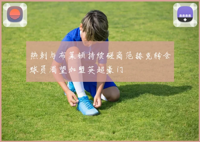 热刺与布莱顿持续磋商范赫克转会球员渴望加盟英超豪门