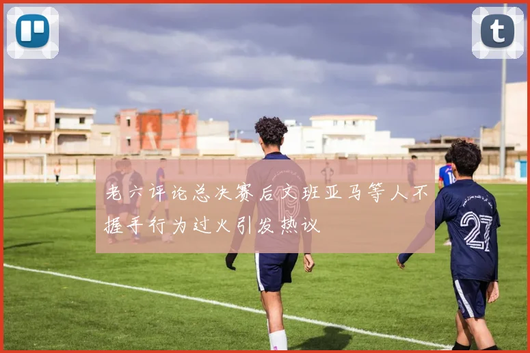 老六评论总决赛后文班亚马等人不握手行为过火引发热议