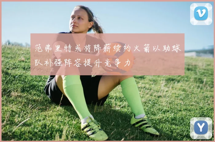 范弗里特或将降薪续约火箭以助球队补强阵容提升竞争力