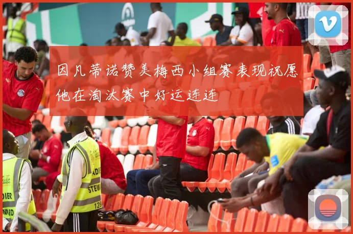 因凡蒂诺赞美梅西小组赛表现祝愿他在淘汰赛中好运连连