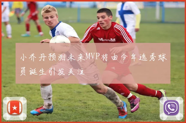 小乔丹预测未来MVP将由今年选秀球员诞生引发关注