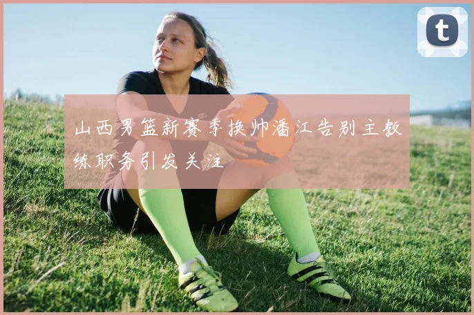 山西男篮新赛季换帅潘江告别主教练职务引发关注
