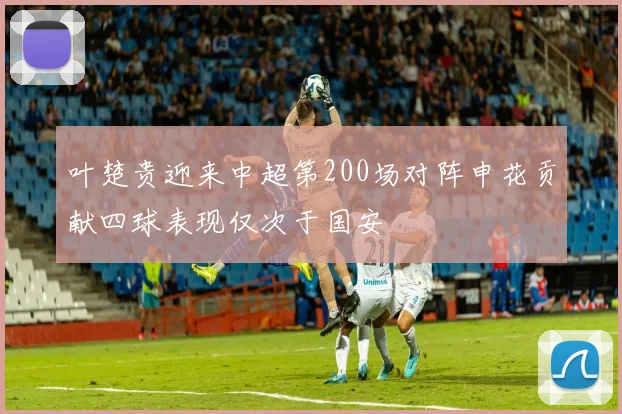 叶楚贵迎来中超第200场对阵申花贡献四球表现仅次于国安