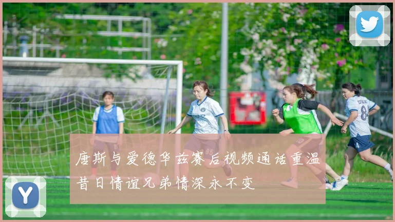 唐斯与爱德华兹赛后视频通话重温昔日情谊兄弟情深永不变