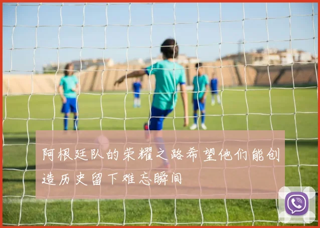 阿根廷队的荣耀之路希望他们能创造历史留下难忘瞬间