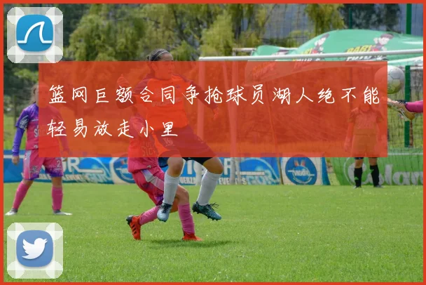 篮网巨额合同争抢球员湖人绝不能轻易放走小里