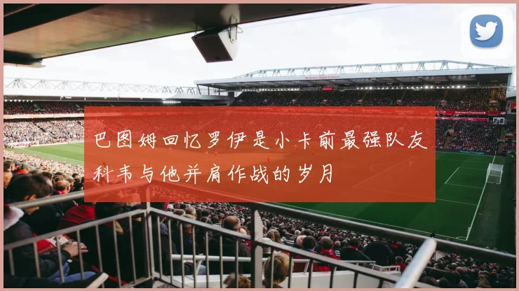巴图姆回忆罗伊是小卡前最强队友科韦与他并肩作战的岁月