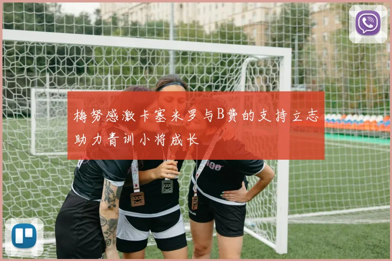 梅努感激卡塞米罗与B费的支持立志助力青训小将成长