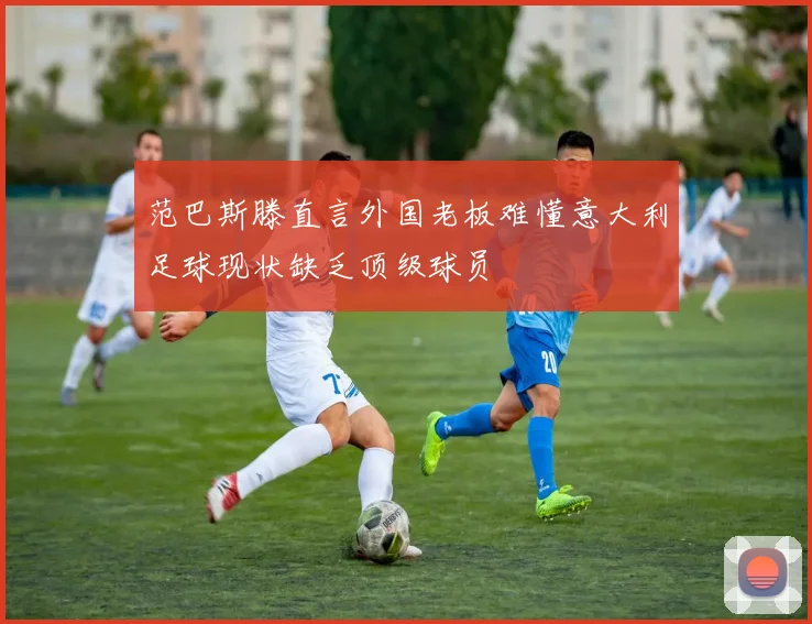 范巴斯滕直言外国老板难懂意大利足球现状缺乏顶级球员