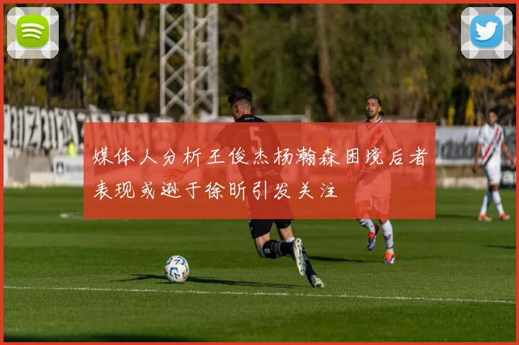 媒体人分析王俊杰杨瀚森困境后者表现或逊于徐昕引发关注