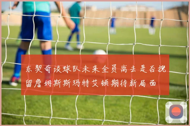 东契奇谈球队未来全员离去是否挽留詹姆斯斯玛特艾顿期待新局面