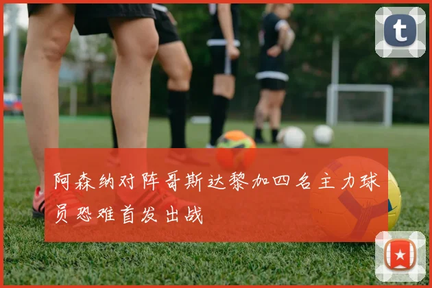阿森纳对阵哥斯达黎加四名主力球员恐难首发出战